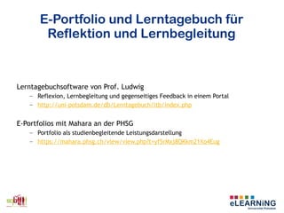 E-Portfolio und Lerntagebuch für
Reflektion und Lernbegleitung
Lerntagebuchsoftware von Prof. Ludwig
– Reflexion, Lernbegleitung und gegenseitiges Feedback in einem Portal
– http://uni-potsdam.de/db/Lerntagebuch/ltb/index.php
E-Portfolios mit Mahara an der PHSG
– Portfolio als studienbegleitende Leistungsdarstellung
– https://mahara.phsg.ch/view/view.php?t=yf5rMxj8QKkm21Xo4Eug
 