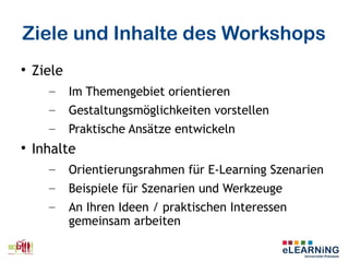 Ziele und Inhalte des Workshops

Ziele
– Im Themengebiet orientieren
– Gestaltungsmöglichkeiten vorstellen
– Praktische Ansätze entwickeln

Inhalte
– Orientierungsrahmen für E-Learning Szenarien
– Beispiele für Szenarien und Werkzeuge
– An Ihren Ideen / praktischen Interessen
gemeinsam arbeiten
 