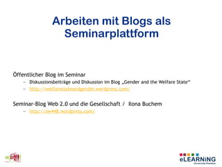 Arbeiten mit Blogs als
Seminarplattform
Öffentlicher Blog im Seminar
– Diskussionsbeiträge und Diskussion im Blog „Gender and the Welfare State“
– http://welfarestateandgender.wordpress.com/
Seminar-Blog Web 2.0 und die Gesellschaft / Ilona Buchem
– http://aw448.wordpress.com/
 
