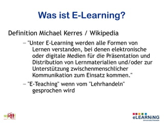 Was ist E-Learning?
Definition Michael Kerres / Wikipedia
– "Unter E-Learning werden alle Formen von
Lernen verstanden, bei denen elektronische
oder digitale Medien für die Präsentation und
Distribution von Lernmaterialien und/oder zur
Unterstützung zwischenmenschlicher
Kommunikation zum Einsatz kommen."
– "E-Teaching" wenn vom "Lehrhandeln"
gesprochen wird
 