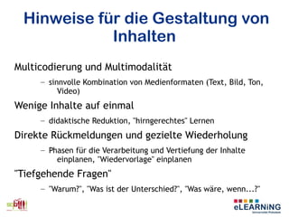 Hinweise für die Gestaltung von
Inhalten
Multicodierung und Multimodalität
– sinnvolle Kombination von Medienformaten (Text, Bild, Ton,
Video)
Wenige Inhalte auf einmal
– didaktische Reduktion, "hirngerechtes" Lernen
Direkte Rückmeldungen und gezielte Wiederholung
– Phasen für die Verarbeitung und Vertiefung der Inhalte
einplanen, "Wiedervorlage" einplanen
"Tiefgehende Fragen"
– "Warum?", "Was ist der Unterschied?", "Was wäre, wenn...?"
 