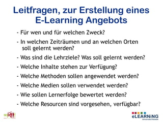 Leitfragen, zur Erstellung eines
E-Learning Angebots
- Für wen und für welchen Zweck?
- In welchen Zeiträumen und an welchen Orten
soll gelernt werden?
- Was sind die Lehrziele? Was soll gelernt werden?
- Welche Inhalte stehen zur Verfügung?
- Welche Methoden sollen angewendet werden?
- Welche Medien sollen verwendet werden?
- Wie sollen Lernerfolge bewertet werden?
- Welche Resourcen sind vorgesehen, verfügbar?
 