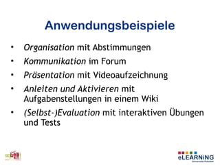 Anwendungsbeispiele
• Organisation mit Abstimmungen
• Kommunikation im Forum
• Präsentation mit Videoaufzeichnung
• Anleiten und Aktivieren mit
Aufgabenstellungen in einem Wiki
• (Selbst-)Evaluation mit interaktiven Übungen
und Tests
 