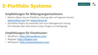 Empfehlungen für Bildungsorganisationen:
• Mahara (Open Source Plattform, Hosting oder auf eigenem Server)
www.mahara.org oder www.mahara.de
• ePortfolio-Plugins für bestehde Lehr-Lern-Management Lösung
(Für Moodle oder Olat stehen entspr. Plugins zur Verfügung)
E-Portfolio Systeme
Empfehlungen für Einzelnutzer:
• WordPress: https://de.wordpress.com/
• Blogspot: https://blogger.com
• Wikispaces: https://www.wikispaces.com/
 