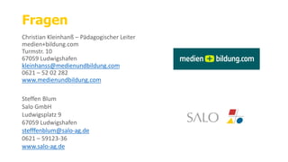 Fragen
Christian Kleinhanß – Pädagogischer Leiter
medien+bildung.com
Turmstr. 10
67059 Ludwigshafen
kleinhanss@medienundbildung.com
0621 – 52 02 282
www.medienundbildung.com
Steffen Blum
Salo GmbH
Ludwigsplatz 9
67059 Ludwigshafen
stefffenblum@salo-ag.de
0621 – 59123-36
www.salo-ag.de
 