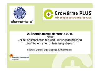 2. Energiemesse element-e 2015
Vortrag
„Nutzungsmöglichkeiten und Planungsgrundlagen
oberflächennaher Erdwärmesysteme “
Frank v. Brandis, Dipl.-Geologe, Erdwärme plus
 