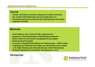 Oberflächennahe Geothermie
Technik
Umwelt- und Erdwärme aus dem Untergrund wird über horizontale
bzw. vertikale Wärmeübertrager oder durch Abpumpen von
Grundwasser gewonnen und (meist über Wärmepumpen) zum Heizen
eingesetzt (VDI 4640)
Merkmale
nutzt Erdwärme, die in Tiefen bis 400 m gespeichert ist
geeignet für viele Anwendungen im Niedrigtemperaturbereich
Heizen, Kühlen und thermische Energiespeicherung möglich
praktisch überall einsetzbar
im privaten und gewerblichen Bereich mit Heizleistungen > 100kW nutzbar
unabhängig von Witterung sowie Tages- und Jahreszeiten immer nutzbar
i.d.R. Regel Anhebung des Temperaturniveaus mittels Wärmepumpe
(Primärenergiebedarf zum Betrieb der Wärmepumpe ca. 25%)
Wärmepumpe
 