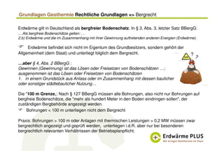 Grundlagen Geothermie Rechtliche Grundlagen => Bergrecht
Erdwärme gilt in Deutschland als bergfreier Bodenschatz. In § 3, Abs. 3, letzter Satz BBergG:
…Als bergfreie Bodenschätze gelten: …
2.b) Erdwärme und die im Zusammenhang mit ihrer Gewinnung auftretenden anderen Energien (Erdwärme).
Erdwärme befindet sich nicht im Eigentum des Grundbesitzers, sondern gehört der
Allgemeinheit (dem Staat) und unterliegt folglich dem Bergrecht.
…aber § 4, Abs. 2 BBergG :
Gewinnen (Gewinnung) ist das Lösen oder Freisetzen von Bodenschätzen …;
ausgenommen ist das Lösen oder Freisetzen von Bodenschätzen
1. in einem Grundstück aus Anlass oder im Zusammenhang mit dessen baulicher
oder sonstiger städtebaulicher Nutzung…
Die "100 m Grenze„: Nach § 127 BBergG müssen alle Bohrungen, also nicht nur Bohrungen auf
bergfreie Bodenschätze, die "mehr als hundert Meter in den Boden eindringen sollen", der
zuständigen Bergbehörde angezeigt werden.
Bohrungen < 100 m unterliegen nicht dem Bergrecht
Praxis: Bohrungen > 100 m oder Anlagen mit thermischen Leistungen > 0,2 MW müssen zwar
bergrechtlich angezeigt und geprüft werden, unterliegen i.d.R. aber nur bei besonderen
bergrechtlich relevanten Verhältnissen der Betriebsplanpflicht.
?
 