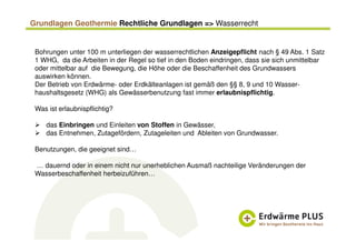 Grundlagen Geothermie Rechtliche Grundlagen => Wasserrecht
Bohrungen unter 100 m unterliegen der wasserrechtlichen Anzeigepflicht nach § 49 Abs. 1 Satz
1 WHG, da die Arbeiten in der Regel so tief in den Boden eindringen, dass sie sich unmittelbar
oder mittelbar auf die Bewegung, die Höhe oder die Beschaffenheit des Grundwassers
auswirken können.
Der Betrieb von Erdwärme- oder Erdkälteanlagen ist gemäß den §§ 8, 9 und 10 Wasser-
haushaltsgesetz (WHG) als Gewässerbenutzung fast immer erlaubnispflichtig.
Was ist erlaubnispflichtig?
das Einbringen und Einleiten von Stoffen in Gewässer,
das Entnehmen, Zutagefördern, Zutageleiten und Ableiten von Grundwasser.
Benutzungen, die geeignet sind…
… dauernd oder in einem nicht nur unerheblichen Ausmaß nachteilige Veränderungen der
Wasserbeschaffenheit herbeizuführen…
 