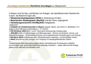 Grundlagen Geothermie Rechtliche Grundlagen => Wasserrecht
In Bayern sind für Bau und Betrieb von Anlagen, die oberflächennahe Geothermie
nutzen, die Bestimmungen des
Wasserhaushaltsgesetzes (WHG) in Verbindung mit dem
Bayerischen Wassergesetz (BayWG) und der hierzu ergangenen
Verwaltungsvorschrift (VwVBayWG) maßgebend.
ergänzend
Leitfaden für Erdwärmesonden in Bayern (aktuell: Stand Juni 2012) m. Merkblatt 3.7.2,
ergänzt durch Ministeriumsschreiben v. 17.12.2012
VDI Richtlinie 4640 Blatt 1 und 2 Thermische Nutzung des Untergrundes
DIN 8901:2002-12 Kälteanlagen und Wärmepumpen - Schutz von Erdreich, Grund- und
Oberflächenwasser - Sicherheitstechnische und umweltrelevante Anforderungen und Prüfung
SIA-Norm 384/6 Erdwärmesonden (Schweizerischer Ingenieur- und Architekten-Verein
VAwS Verordnung über Anlagen zum Umgang mit wassergefährdenden Stoffen
…
.Erdgekoppelte Wärmepumpenanlagen dürfen keinesfalls das Grundwasser schädlich
verunreinigen oder seine Beschaffenheit nachteilig verändern – weder während die Anlage
gebaut noch während sie betrieben wird.
 