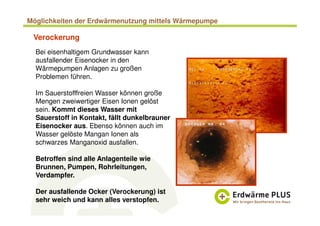 Bei eisenhaltigem Grundwasser kann
ausfallender Eisenocker in den
Wärmepumpen Anlagen zu großen
Problemen führen.
Im Sauerstofffreien Wasser können große
Mengen zweiwertiger Eisen Ionen gelöst
sein. Kommt dieses Wasser mit
Sauerstoff in Kontakt, fällt dunkelbrauner
Eisenocker aus. Ebenso können auch im
Wasser gelöste Mangan Ionen als
schwarzes Manganoxid ausfallen.
Betroffen sind alle Anlagenteile wie
Brunnen, Pumpen, Rohrleitungen,
Verdampfer.
Der ausfallende Ocker (Verockerung) ist
sehr weich und kann alles verstopfen.
Verockerung
Möglichkeiten der Erdwärmenutzung mittels Wärmepumpe
 