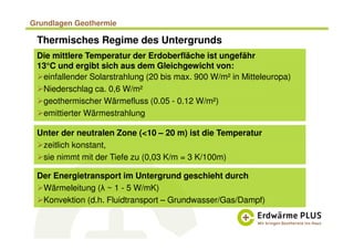 Grundlagen Geothermie
Thermisches Regime des Untergrunds
Die mittlere Temperatur der Erdoberfläche ist ungefähr
13°C und ergibt sich aus dem Gleichgewicht von:
einfallender Solarstrahlung (20 bis max. 900 W/m² in Mitteleuropa)
Niederschlag ca. 0,6 W/m²
geothermischer Wärmefluss (0.05 - 0.12 W/m²)
emittierter Wärmestrahlung
Unter der neutralen Zone (<10 – 20 m) ist die Temperatur
zeitlich konstant,
sie nimmt mit der Tiefe zu (0,03 K/m = 3 K/100m)
Der Energietransport im Untergrund geschieht durch
Wärmeleitung (λ ~ 1 - 5 W/mK)
Konvektion (d.h. Fluidtransport – Grundwasser/Gas/Dampf)
 