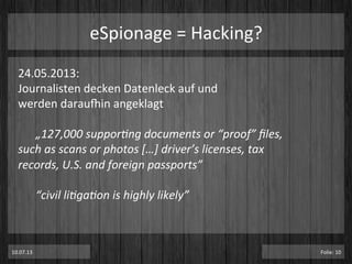 eSpionage	
  =	
  Hacking?	
  
24.05.2013:	
  	
  
Journalisten	
  decken	
  Datenleck	
  auf	
  und	
  	
  
werden	
  darauxin	
  angeklagt	
  
	
  
	
  „127,000	
  suppor-ng	
  documents	
  or	
  “proof”	
  ﬁles,	
  
such	
  as	
  scans	
  or	
  photos	
  […]	
  driver’s	
  licenses,	
  tax	
  
records,	
  U.S.	
  and	
  foreign	
  passports”	
  
	
  
	
  “civil	
  li-ga-on	
  is	
  highly	
  likely”	
  
10.07.13	
   Folie:	
  10	
  
 