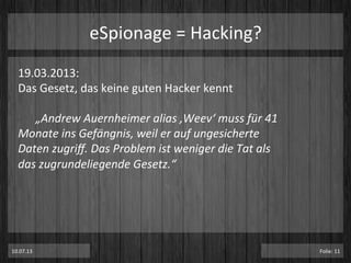 eSpionage	
  =	
  Hacking?	
  
19.03.2013:	
  	
  
Das	
  Gesetz,	
  das	
  keine	
  guten	
  Hacker	
  kennt	
  
	
  
	
  „Andrew	
  Auernheimer	
  alias	
  ‚Weev‘	
  muss	
  für	
  41	
  
Monate	
  ins	
  Gefängnis,	
  weil	
  er	
  auf	
  ungesicherte	
  
Daten	
  zugriﬀ.	
  Das	
  Problem	
  ist	
  weniger	
  die	
  Tat	
  als	
  
das	
  zugrundeliegende	
  Gesetz.“	
  
10.07.13	
   Folie:	
  11	
  
 