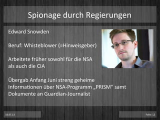 Spionage	
  durch	
  Regierungen	
  
Edward	
  Snowden	
  
	
  
Beruf:	
  Whisteblower	
  (=Hinweisgeber)	
  
	
  
Arbeitete	
  früher	
  sowohl	
  für	
  die	
  NSA	
  
als	
  auch	
  die	
  CIA	
  
	
  
Übergab	
  Anfang	
  Juni	
  streng	
  geheime	
  	
  
InformaPonen	
  über	
  NSA-­‐Programm	
  „PRISM“	
  samt	
  
Dokumente	
  an	
  Guardian-­‐Journalist	
  
10.07.13	
   Folie:	
  12	
  
 