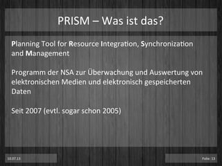 PRISM	
  –	
  Was	
  ist	
  das?	
  
Planning	
  Tool	
  for	
  Resource	
  IntegraPon,	
  SynchronizaPon	
  
and	
  Management	
  
	
  
Programm	
  der	
  NSA	
  zur	
  Überwachung	
  und	
  Auswertung	
  von	
  
elektronischen	
  Medien	
  und	
  elektronisch	
  gespeicherten	
  
Daten	
  
	
  
Seit	
  2007	
  (evtl.	
  sogar	
  schon	
  2005)	
  
10.07.13	
   Folie:	
  13	
  
 