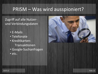 PRISM	
  –	
  Was	
  wird	
  ausspioniert?	
  
Zugriﬀ	
  auf	
  alle	
  Nutzer-­‐	
  
und	
  Verbindungsdaten	
  
	
  
• 	
  E-­‐Mails	
  
• 	
  Telefonate	
  
• 	
  Kreditkarten-­‐
	
  TransakPonen	
  
• 	
  Google-­‐Suchanfragen	
  
• 	
  etc.	
  
10.07.13	
   Folie:	
  15	
  
 