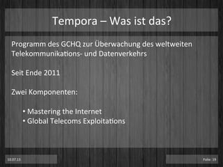 Tempora	
  –	
  Was	
  ist	
  das?	
  
Programm	
  des	
  GCHQ	
  zur	
  Überwachung	
  des	
  weltweiten	
  
TelekommunikaPons-­‐	
  und	
  Datenverkehrs	
  
	
  
Seit	
  Ende	
  2011	
  	
  
	
  
Zwei	
  Komponenten:	
  
	
  
• 	
  Mastering	
  the	
  Internet	
  
• 	
  Global	
  Telecoms	
  ExploitaPons	
  
	
  
	
  
	
  
	
  10.07.13	
   Folie:	
  19	
  
 