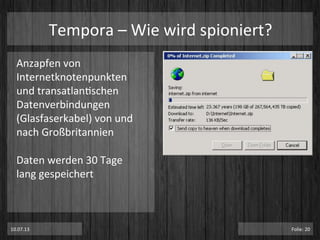 Tempora	
  –	
  Wie	
  wird	
  spioniert?	
  
Anzapfen	
  von	
  
Internetknotenpunkten	
  
und	
  transatlanPschen	
  
Datenverbindungen	
  
(Glasfaserkabel)	
  von	
  und	
  
nach	
  Großbritannien	
  
	
  
Daten	
  werden	
  30	
  Tage	
  
lang	
  gespeichert	
  
	
  
	
  
	
  
	
  10.07.13	
   Folie:	
  20	
  
 