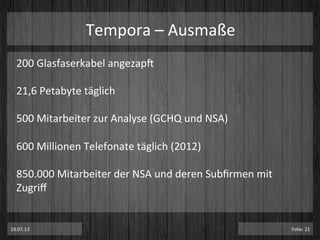 Tempora	
  –	
  Ausmaße	
  
200	
  Glasfaserkabel	
  angezapT	
  
	
  
21,6	
  Petabyte	
  täglich	
  
	
  
500	
  Mitarbeiter	
  zur	
  Analyse	
  (GCHQ	
  und	
  NSA)	
  
	
  
600	
  Millionen	
  Telefonate	
  täglich	
  (2012)	
  
	
  
850.000	
  Mitarbeiter	
  der	
  NSA	
  und	
  deren	
  Subﬁrmen	
  mit	
  
Zugriﬀ	
  
	
  
	
  
	
  10.07.13	
   Folie:	
  21	
  
 