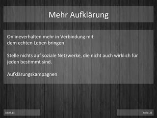 Mehr	
  Au}lärung	
  
10.07.13	
   Folie:	
  23	
  
Onlineverhalten	
  mehr	
  in	
  Verbindung	
  mit	
  	
  
dem	
  echten	
  Leben	
  bringen	
  
	
  
Stelle	
  nichts	
  auf	
  soziale	
  Netzwerke,	
  die	
  nicht	
  auch	
  wirklich	
  für	
  
jeden	
  besPmmt	
  sind.	
  
	
  
Au}lärungskampagnen	
  
 