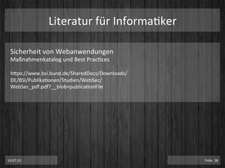 Literatur	
  für	
  InformaPker	
  
Sicherheit	
  von	
  Webanwendungen	
  	
  
Maßnahmenkatalog	
  und	
  Best	
  PracPces	
  	
  
	
  
htps://www.bsi.bund.de/SharedDocs/Downloads/
DE/BSI/PublikaPonen/Studien/WebSec/
WebSec_pdf.pdf?__blob=publicaPonFile	
  
10.07.13	
   Folie:	
  28	
  
 