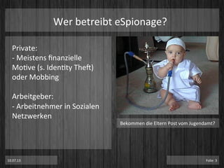 Private:	
  
-­‐	
  Meistens	
  ﬁnanzielle	
  
MoPve	
  (s.	
  IdenPty	
  TheT)	
  
oder	
  Mobbing	
  
	
  
Arbeitgeber:	
  
-­‐	
  Arbeitnehmer	
  in	
  Sozialen	
  
Netzwerken	
  
Wer	
  betreibt	
  eSpionage?	
  
Bekommen	
  die	
  Eltern	
  Post	
  vom	
  Jugendamt?	
  
10.07.13	
   Folie:	
  3	
  
 