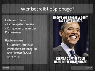 Unternehmen	
  :	
  
-­‐	
  Firmengeheimnisse	
  	
  
-­‐	
  Kompromi^eren	
  der	
  
Konkurrenz	
  
	
  
Regierungen:	
  
-­‐	
  Staatsgeheimnisse	
  
-­‐	
  WirtschaTsstrategien	
  
-­‐	
  AnP	
  Terror	
  (NSA)	
  
-­‐	
  Kontrolle	
  
Wer	
  betreibt	
  eSpionage?	
  
10.07.13	
   Folie:	
  4	
  
 