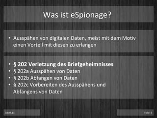 Was	
  ist	
  eSpionage?	
  
•  Ausspähen	
  von	
  digitalen	
  Daten,	
  meist	
  mit	
  dem	
  MoPv	
  
einen	
  Vorteil	
  mit	
  diesen	
  zu	
  erlangen	
  
•  §	
  202	
  Verletzung	
  des	
  Briefgeheimnisses	
  
•  §	
  202a	
  Ausspähen	
  von	
  Daten	
  
•  §	
  202b	
  Abfangen	
  von	
  Daten	
  
•  §	
  202c	
  Vorbereiten	
  des	
  Ausspähens	
  und	
  
Abfangens	
  von	
  Daten	
  
10.07.13	
   Folie:	
  5	
  
 