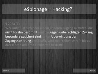 eSpionage	
  =	
  Hacking?	
  
§	
  202a	
  (1)	
  	
  
Wer	
  unbefugt	
  sich	
  oder	
  einem	
  anderen	
  Zugang	
  zu	
  Daten,	
  die	
  
nicht	
  für	
  ihn	
  besPmmt	
  und	
  die	
  gegen	
  unberechPgten	
  Zugang	
  
besonders	
  gesichert	
  sind,	
  unter	
  Überwindung	
  der	
  
Zugangssicherung	
  verschai,	
  wird	
  mit	
  Freiheitsstrafe	
  bis	
  zu	
  
drei	
  Jahren	
  oder	
  mit	
  Geldstrafe	
  bestraT.	
  
10.07.13	
   Folie:	
  7	
  
 
