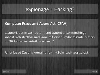 eSpionage	
  =	
  Hacking?	
  
Computer	
  Fraud	
  and	
  Abuse	
  Act	
  (CFAA)	
  
	
  
„…unerlaubt	
  in	
  Computern	
  und	
  Datenbanken	
  eindringt	
  
macht	
  sich	
  stramar	
  und	
  kann	
  mit	
  einer	
  Freiheitsstrafe	
  mit	
  bis	
  
zu	
  20	
  Jahren	
  verurteilt	
  werden…“	
  
Unerlaubt	
  Zugang	
  verschaﬀen	
  -­‐>	
  Sehr	
  weit	
  ausgelegt.	
  
10.07.13	
   Folie:	
  8	
  
 