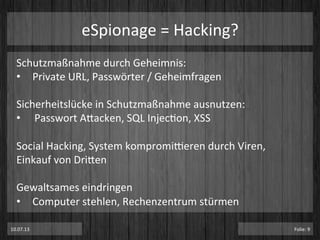 eSpionage	
  =	
  Hacking?	
  
Schutzmaßnahme	
  durch	
  Geheimnis:	
  
•  Private	
  URL,	
  Passwörter	
  /	
  Geheimfragen	
  
	
  
Sicherheitslücke	
  in	
  Schutzmaßnahme	
  ausnutzen:	
  
•  Passwort	
  Atacken,	
  SQL	
  InjecPon,	
  XSS	
  
Social	
  Hacking,	
  System	
  kompromi^eren	
  durch	
  Viren,	
  
Einkauf	
  von	
  Driten	
  
	
  
Gewaltsames	
  eindringen	
  
•  Computer	
  stehlen,	
  Rechenzentrum	
  stürmen	
  
10.07.13	
   Folie:	
  9	
  
 