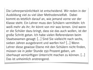 Die Lehrerpersönlichkeit ist entscheidend. Wir reden in der
Ausbildung viel zu viel über Methodenvielfalt. Dabei
kommt es letztlich darauf an, wie jemand vorne vor der
Klasse steht. Ein Lehrer muss den Schülern vermitteln: Ich
weiß mehr als ihr; ihr könnt von mir was lernen. Und wenn
er die Schüler dazu bringt, dass sie das auch wollen, ist der
große Schritt getan. Ich habe vielen Referendaren beim
Staatsexamen gesagt: […] Sind Sie vielleicht nach sechs,
sieben Jahren ausgebrannt und werfen hin? […] Wenn
Lehrer diese gewisse Ebene mit den Schülern nicht finden,
müssen sie in jeder Stunde 150 Prozent geben, um
überhaupt vernünftigen Unterricht machen zu können. […]
Das ist unheimlich anstrengend.
 