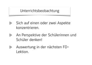 Sich auf einen oder zwei Aspekte
konzentrieren.
An Perspektive der Schülerinnen und
Schüler denken!
Auswertung in der nächsten FD-
Lektion.
Unterrichtsbeobachtung
 