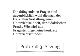 Die drängendsten Fragen sind
augenblicklich wohl die nach der
konkreten Gestaltung einer
Unterrichtseinheit, der didaktischen
Praxis. Wie wird aus
Fragestellungen eine konkrete
Unterrichtsstunde?
Protokoll 3. Sitzung
 