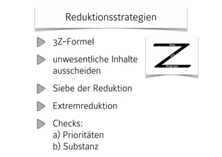 Reduktionsstrategien
148 Viel Stoff – wenig Zeit
3Z-Formel
Phase
Vorbereitung
Zweck
Zielgruppe, Zeitbudget und Lernziele abstimmen.
Idee
Inhalte lassen sich unterschiedlich stark konzentrieren. Zunächst gilt es, den
Rahmen für alle weiteren inhaltlichen und methodischen Entscheidungen zu
bestimmen. Dabei hilft die 3Z-Formel: Zielgruppe, Zeitbudget und (Lern-)Ziele
sind aufeinander bezogen.
Vorgehen
Klären Sie die folgenden Aspekte hinsichtlich Ihrer Lehrveranstaltung (soweit
dies möglich ist):
• Zielgruppe: Anzahl Personen, persönlicher und beruflicher Hinter-
grund, Vorkenntnisse, Erfahrungen, Erwartungen;
• Zeitbudget: zeitlicher Rahmen, Dauer und Häufigkeit der einzelnen
Lehreinheiten;
• Ziele: unterschieden nach Wissen und Können, möglichst formuliert
als zu erwerbende Kompetenzen.
Ziele
Zielgruppe
Zeit
(c) Prof. Dr. Martin Lehner
3Z-Formel
unwesentliche Inhalte
ausscheiden
Siebe der Reduktion
Extremreduktion
Checks:  
a) Prioritäten 
b) Substanz
 