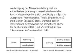 »Verteidigung der Missionarsstellung« ist ein
autoreflexiver (poetologischer/selbstreferentieller)
Roman, dessen Handlung sich unablässig um Sprache
(Aussprache, Fremdsprache, Tropik, Linguistik, etc.)
und Erzählen (discours) dreht, während dessen
verfremdende Schreibweise die semiotische Ebene
der Zeichenmaterialität (Laut-/Schriftbild) in den
Fokus unserer Aufmerksamkeit rückt.
 