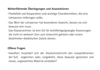 Weiterführende Überlegungen und Assoziationen
• Flexibilität und Kooperation sind wichtige Charakteristiken, die eine
Lehrperson mitbringen sollte.
• Das Wort der Lehrperson hat besonderes Gewicht, dessen sie sich
bewusst sein muss. 
Das Klassenzimmer ist kein Ort für leichtfertige/gewagte Äusserungen
die nicht im weiteren Sinn zum Unterricht gehören oder einem
bestimmten didaktischen Zweck dienen.
Offene Fragen
• Inwiefern muss/darf sich der Deutschunterricht den Lesepräferenzen
der SuS angleichen oder, umgekehrt, diese bewusst ignorieren und
neues, ungewohntes Material vorstellen?
 
