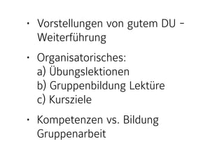 • Vorstellungen von gutem DU -
Weiterführung
• Organisatorisches:  
a) Übungslektionen 
b) Gruppenbildung Lektüre 
c) Kursziele
• Kompetenzen vs. Bildung 
Gruppenarbeit
 
