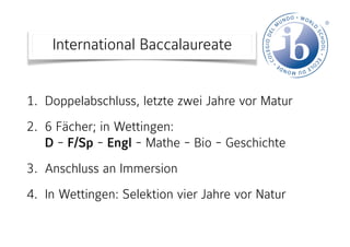 International Baccalaureate
1. Doppelabschluss, letzte zwei Jahre vor Matur  
2. 6 Fächer; in Wettingen:  
D - F/Sp - Engl - Mathe - Bio - Geschichte
3. Anschluss an Immersion
4. In Wettingen: Selektion vier Jahre vor Natur
 