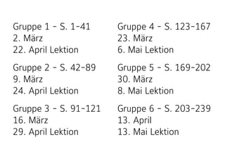 Gruppe 1 - S. 1-41 
2. März 
22. April Lektion
Gruppe 2 - S. 42-89 
9. März 
24. April Lektion
Gruppe 3 - S. 91-121 
16. März 
29. April Lektion
Gruppe 4 - S. 123-167 
23. März 
6. Mai Lektion
Gruppe 5 - S. 169-202 
30. März 
8. Mai Lektion
Gruppe 6 - S. 203-239 
13. April 
13. Mai Lektion
 
