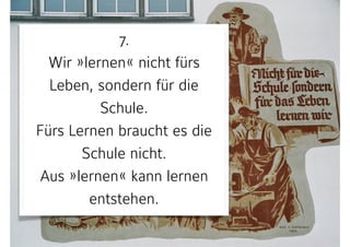 7. 
Wir »lernen« nicht fürs
Leben, sondern für die
Schule. 
Fürs Lernen braucht es die
Schule nicht.  
Aus »lernen« kann lernen
entstehen.
 