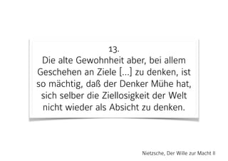 13. 
Die alte Gewohnheit aber, bei allem
Geschehen an Ziele […] zu denken, ist
so mächtig, daß der Denker Mühe hat,
sich selber die Ziellosigkeit der Welt
nicht wieder als Absicht zu denken.
Nietzsche, Der Wille zur Macht II
 