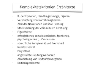 • K. der Episoden, Handlungsstränge, Figuren
• Verknüpfung von Narrationsgliedern
• Zahl der Narrationen und ihre Führung
• Strukturierung der Zeit in/durch Erzählung
• Figurenrede
• erforderliches sozialhistorisches, fachliches,
psychologisches (…) Vorwissen
• sprachliche Komplexität und Fremdheit
• Intertextualität
• Polyvalenz
• angestrebte Deutungsverfahren
• Abweichung von Textsortenvorgaben
• Editionsgeschichte
Komplexitätskriterien Erzähltexte
 