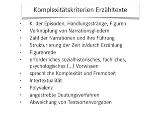 • K. der Episoden, Handlungsstränge, Figuren
• Verknüpfung von Narrationsgliedern
• Zahl der Narrationen und ihre Führung
• Strukturierung der Zeit in/durch Erzählung
• Figurenrede
• erforderliches sozialhistorisches, fachliches,
psychologisches (…) Vorwissen
• sprachliche Komplexität und Fremdheit
• Intertextualität
• Polyvalenz
• angestrebte Deutungsverfahren
• Abweichung von Textsortenvorgaben
Komplexitätskriterien Erzähltexte
 