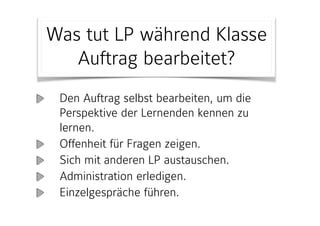 Den Auftrag selbst bearbeiten, um die
Perspektive der Lernenden kennen zu
lernen.
Offenheit für Fragen zeigen.
Sich mit anderen LP austauschen.
Administration erledigen.
Einzelgespräche führen.
Was tut LP während Klasse
Auftrag bearbeitet?
 