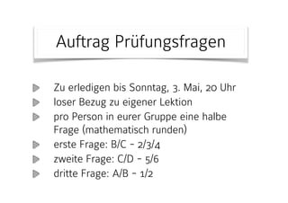 Zu erledigen bis Sonntag, 3. Mai, 20 Uhr
loser Bezug zu eigener Lektion
pro Person in eurer Gruppe eine halbe
Frage (mathematisch runden)
erste Frage: B/C - 2/3/4
zweite Frage: C/D - 5/6
dritte Frage: A/B - 1/2
Auftrag Prüfungsfragen
 