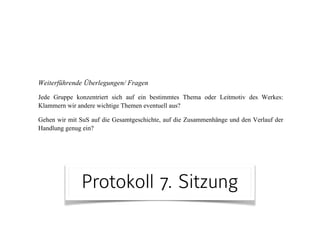 Protokoll 7. Sitzung
! wir müssen darauf achten, dass wir beim Text bleiben bzw. stärker auf den
Text eingehen (uns durch weitere Themen nicht zu sehr davon entfernen)
! Zeitmanagement-Problem:
1. SuS entdecken lassen braucht Zeit
2. wir bereiten stets zu viel Stoff vor → Reduktion!
! Streitpunkt Tabellen: Klare Übersicht oder Einschränkung?
! Frage, die während des Unterrichts vorkam: Wie kommt man von der
Handlungsebene auf die formale/ narrative Ebene?
Weiterführende Überlegungen/ Fragen
Jede Gruppe konzentriert sich auf ein bestimmtes Thema oder Leitmotiv des Werkes:
Klammern wir andere wichtige Themen eventuell aus?
Gehen wir mit SuS auf die Gesamtgeschichte, auf die Zusammenhänge und den Verlauf der
Handlung genug ein?
 
