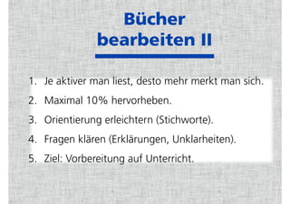 Bücher  
bearbeiten II
1. Je aktiver man liest, desto mehr merkt man sich.
2. Maximal 10% hervorheben.
3. Orientierung erleichtern (Stichworte).
4. Fragen klären (Erklärungen, Unklarheiten).
5. Ziel: Vorbereitung auf Unterricht.
 