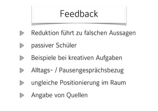 Feedback
Reduktion führt zu falschen Aussagen
passiver Schüler
Beispiele bei kreativen Aufgaben
Alltags- / Pausengesprächsbezug
ungleiche Positionierung im Raum
Angabe von Quellen
 